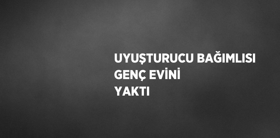 UYUŞTURUCU BAĞIMLISI GENÇ EVİNİ YAKTI