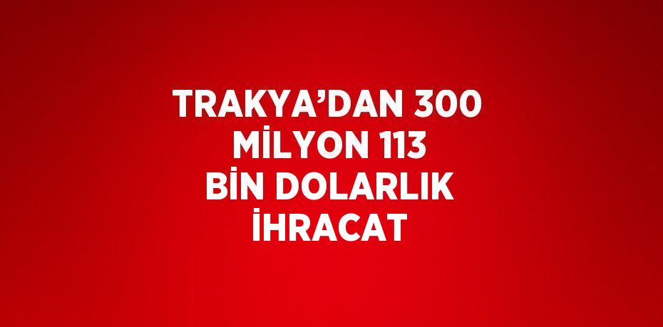 TRAKYA’DAN 300 MİLYON 113 BİN DOLARLIK İHRACAT