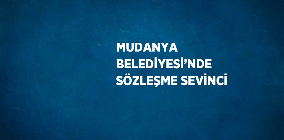 MUDANYA BELEDİYESİ’NDE SÖZLEŞME SEVİNCİ