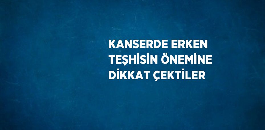 KANSERDE ERKEN TEŞHİSİN ÖNEMİNE DİKKAT ÇEKTİLER