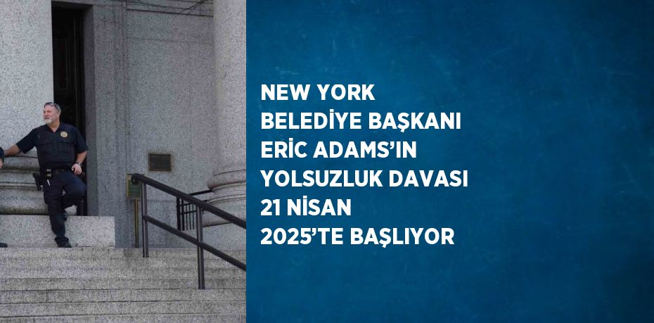 NEW YORK BELEDİYE BAŞKANI ERİC ADAMS’IN YOLSUZLUK DAVASI 21 NİSAN 2025’TE BAŞLIYOR