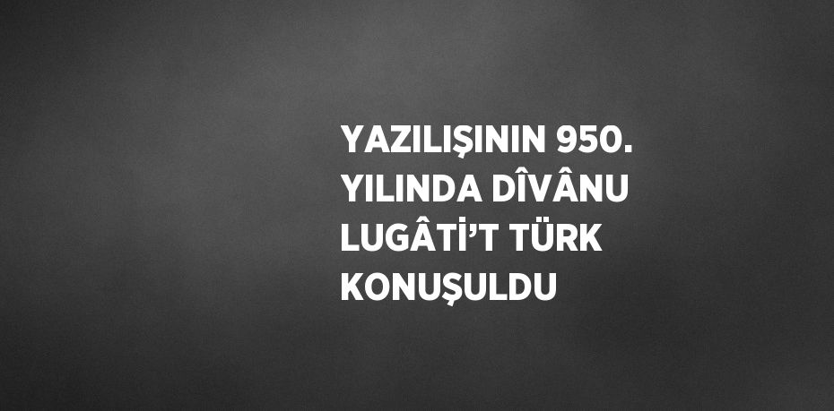 YAZILIŞININ 950. YILINDA DÎVÂNU LUGÂTİ’T TÜRK KONUŞULDU