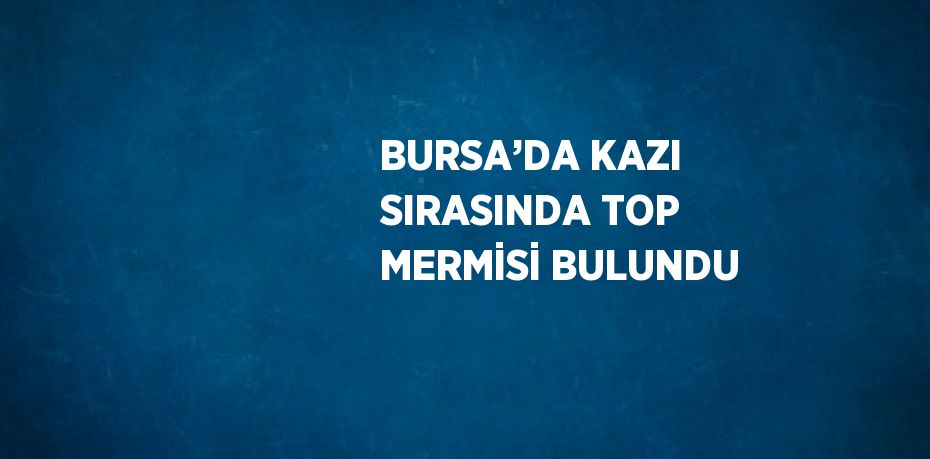 BURSA’DA KAZI SIRASINDA TOP MERMİSİ BULUNDU