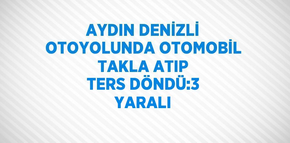 AYDIN DENİZLİ OTOYOLUNDA OTOMOBİL TAKLA ATIP TERS DÖNDÜ:3 YARALI