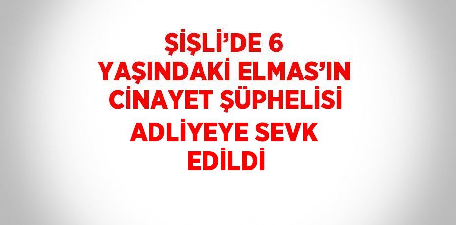 ŞİŞLİ’DE 6 YAŞINDAKİ ELMAS’IN CİNAYET ŞÜPHELİSİ ADLİYEYE SEVK EDİLDİ