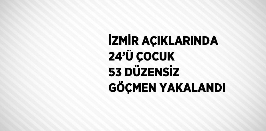 İZMİR AÇIKLARINDA 24’Ü ÇOCUK 53 DÜZENSİZ GÖÇMEN YAKALANDI