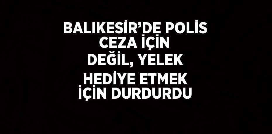 BALIKESİR’DE POLİS CEZA İÇİN DEĞİL, YELEK HEDİYE ETMEK İÇİN DURDURDU