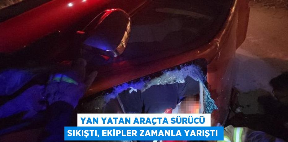 YAN YATAN ARAÇTA SÜRÜCÜ SIKIŞTI, EKİPLER ZAMANLA YARIŞTI