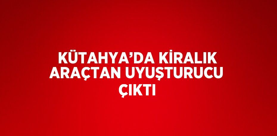 KÜTAHYA’DA KİRALIK ARAÇTAN UYUŞTURUCU ÇIKTI