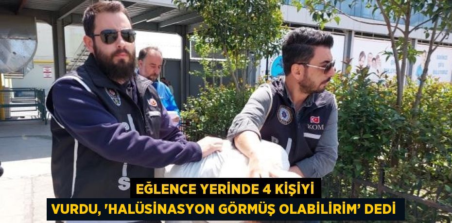 EĞLENCE YERİNDE 4 KİŞİYİ VURDU, 'HALÜSİNASYON GÖRMÜŞ OLABİLİRİM’ DEDİ