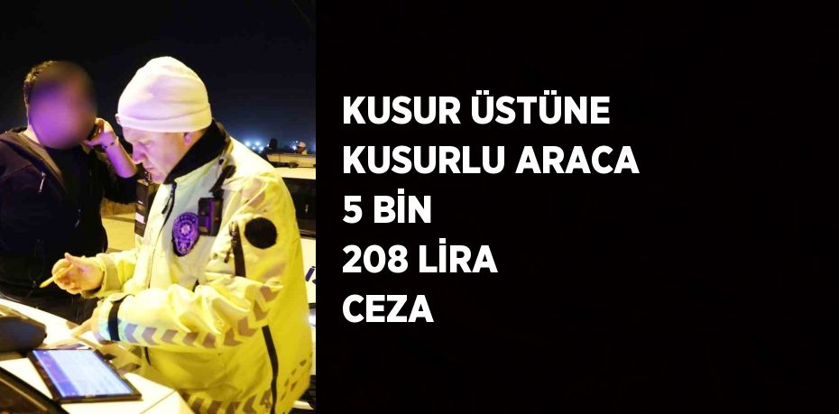 KUSUR ÜSTÜNE KUSURLU ARACA 5 BİN 208 LİRA CEZA