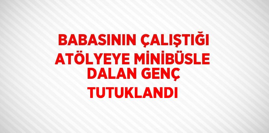 BABASININ ÇALIŞTIĞI ATÖLYEYE MİNİBÜSLE DALAN GENÇ TUTUKLANDI