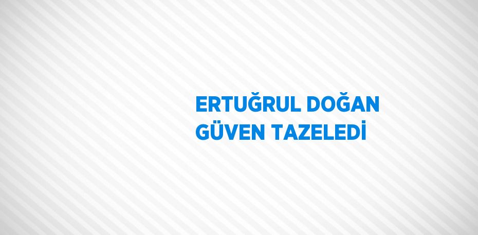 ERTUĞRUL DOĞAN GÜVEN TAZELEDİ