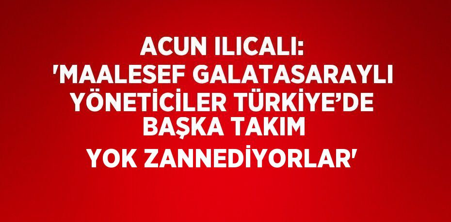 ACUN ILICALI: 'MAALESEF GALATASARAYLI YÖNETİCİLER TÜRKİYE’DE BAŞKA TAKIM YOK ZANNEDİYORLAR'