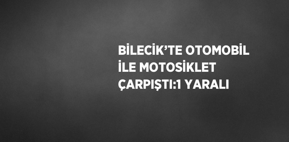 BİLECİK’TE OTOMOBİL İLE MOTOSİKLET ÇARPIŞTI:1 YARALI