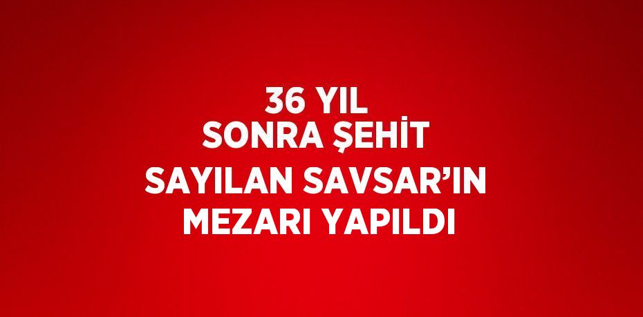 36 YIL SONRA ŞEHİT SAYILAN SAVSAR’IN MEZARI YAPILDI