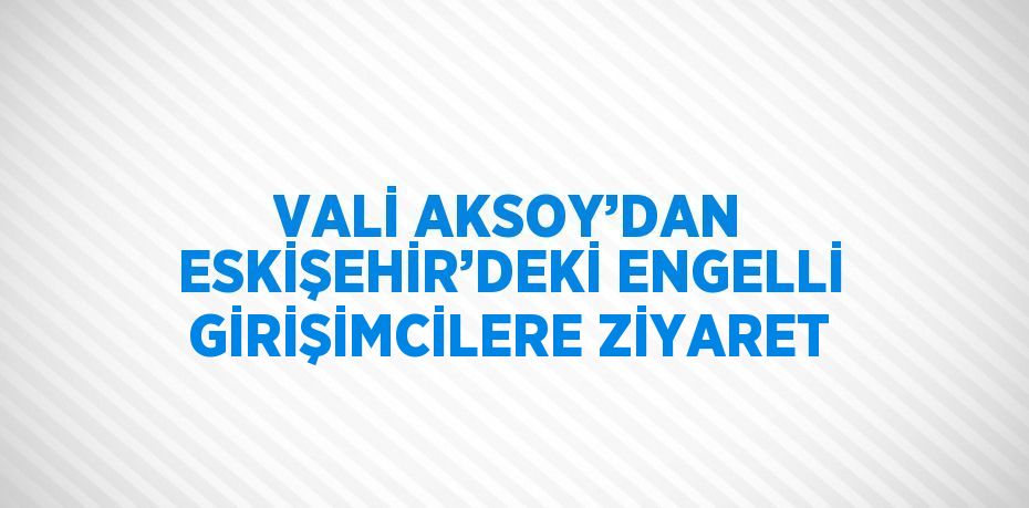 VALİ AKSOY’DAN ESKİŞEHİR’DEKİ ENGELLİ GİRİŞİMCİLERE ZİYARET