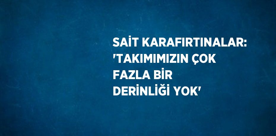 SAİT KARAFIRTINALAR: 'TAKIMIMIZIN ÇOK FAZLA BİR DERİNLİĞİ YOK'