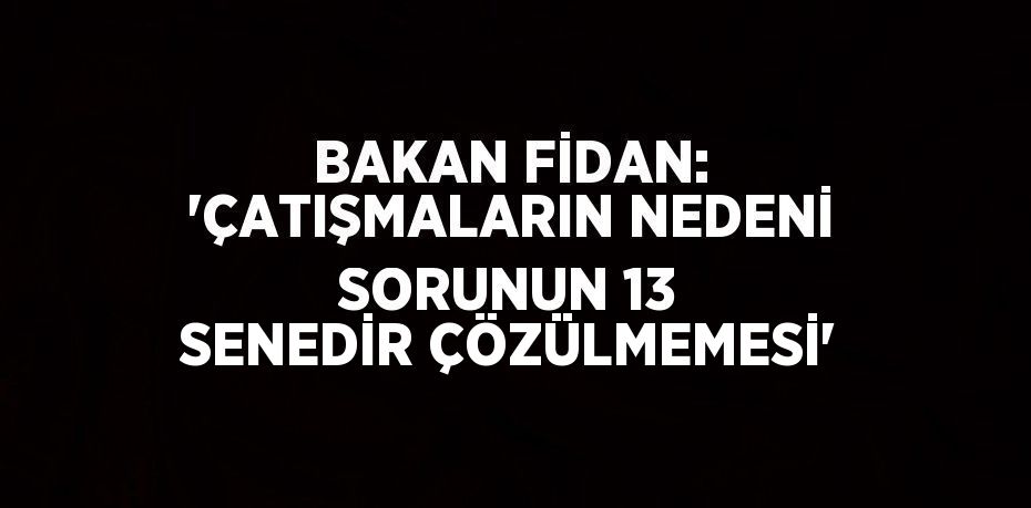 BAKAN FİDAN: 'ÇATIŞMALARIN NEDENİ SORUNUN 13 SENEDİR ÇÖZÜLMEMESİ'