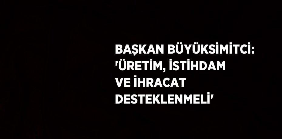 BAŞKAN BÜYÜKSİMİTCİ: 'ÜRETİM, İSTİHDAM VE İHRACAT DESTEKLENMELİ'