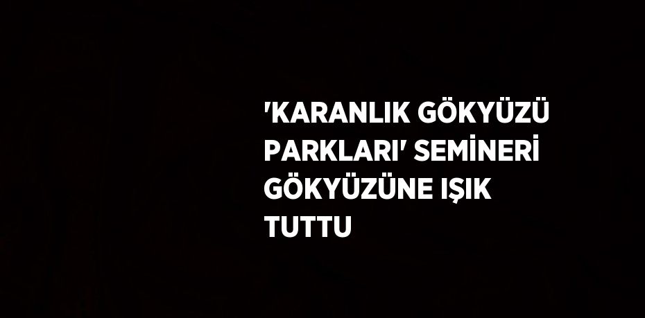 'KARANLIK GÖKYÜZÜ PARKLARI' SEMİNERİ GÖKYÜZÜNE IŞIK TUTTU