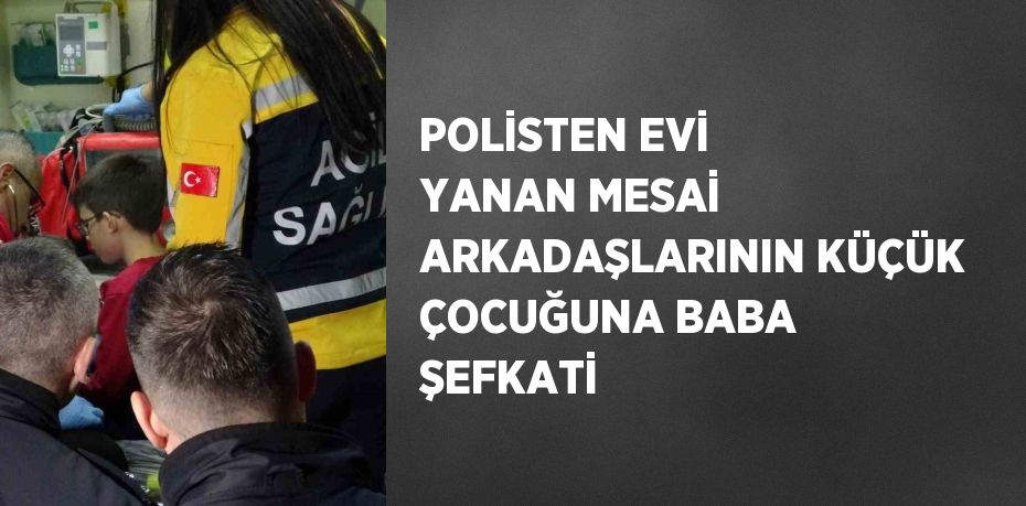 POLİSTEN EVİ YANAN MESAİ ARKADAŞLARININ KÜÇÜK ÇOCUĞUNA BABA ŞEFKATİ