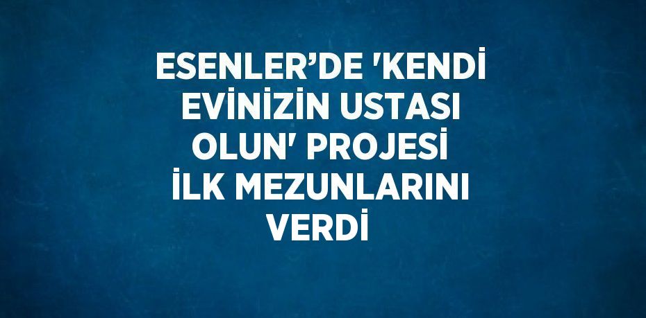 ESENLER’DE 'KENDİ EVİNİZİN USTASI OLUN' PROJESİ İLK MEZUNLARINI VERDİ