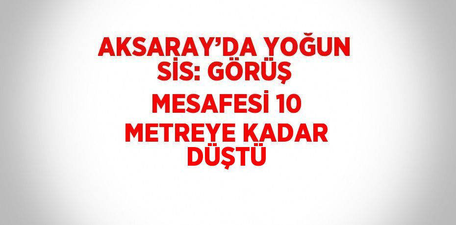 AKSARAY’DA YOĞUN SİS: GÖRÜŞ MESAFESİ 10 METREYE KADAR DÜŞTÜ