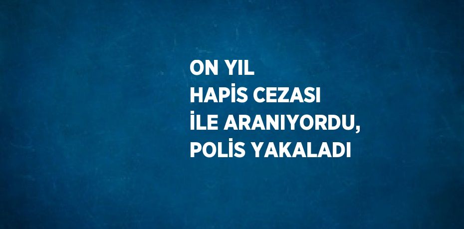 ON YIL HAPİS CEZASI İLE ARANIYORDU, POLİS YAKALADI