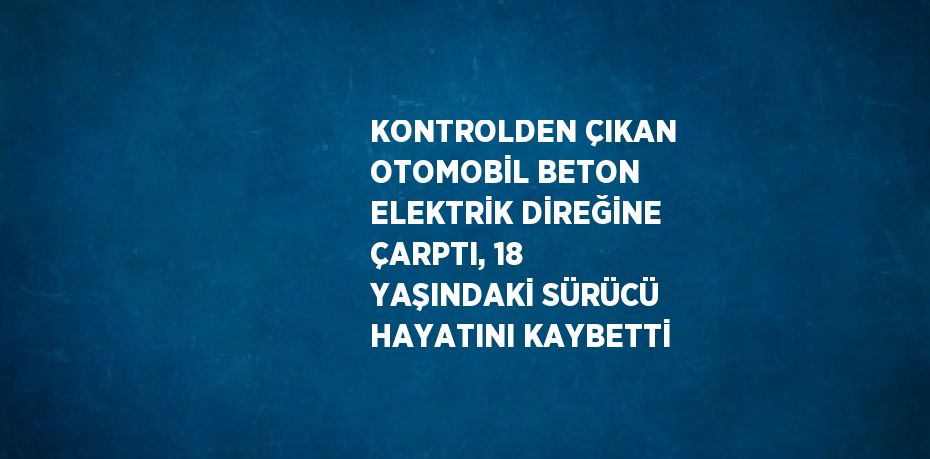 KONTROLDEN ÇIKAN OTOMOBİL BETON ELEKTRİK DİREĞİNE ÇARPTI, 18 YAŞINDAKİ SÜRÜCÜ HAYATINI KAYBETTİ