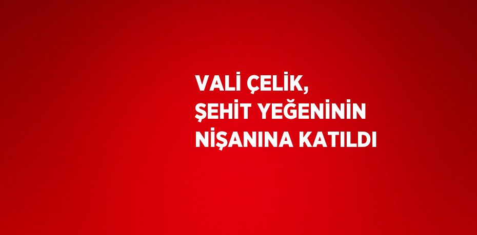 VALİ ÇELİK, ŞEHİT YEĞENİNİN NİŞANINA KATILDI