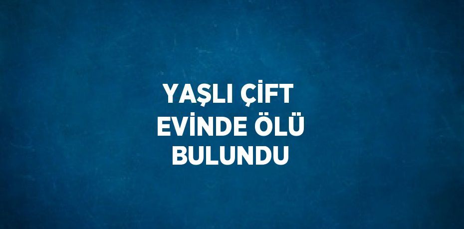 YAŞLI ÇİFT EVİNDE ÖLÜ BULUNDU