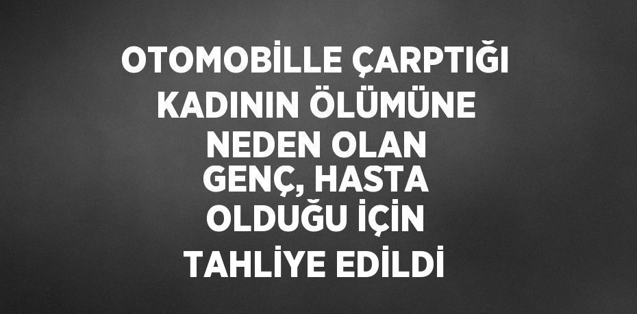 OTOMOBİLLE ÇARPTIĞI KADININ ÖLÜMÜNE NEDEN OLAN GENÇ, HASTA OLDUĞU İÇİN TAHLİYE EDİLDİ