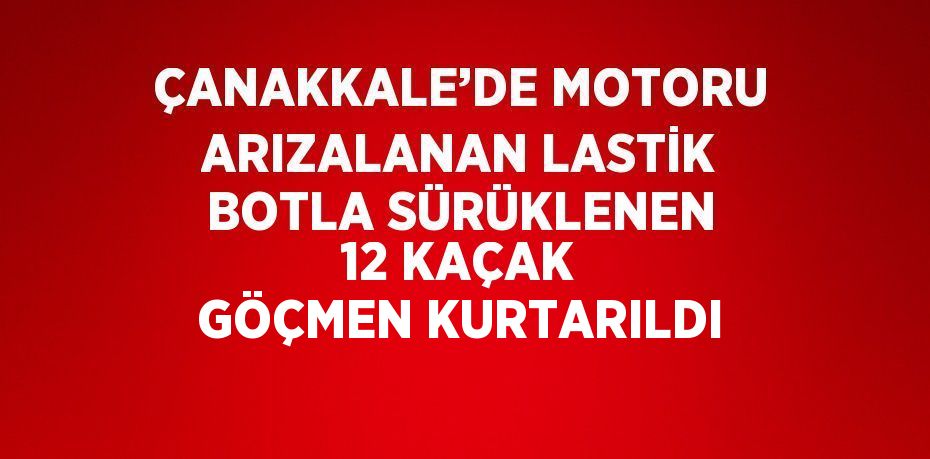 ÇANAKKALE’DE MOTORU ARIZALANAN LASTİK BOTLA SÜRÜKLENEN 12 KAÇAK GÖÇMEN KURTARILDI