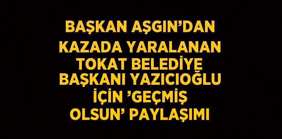 BAŞKAN AŞGIN’DAN KAZADA YARALANAN TOKAT BELEDİYE BAŞKANI YAZICIOĞLU İÇİN ’GEÇMİŞ OLSUN’ PAYLAŞIMI