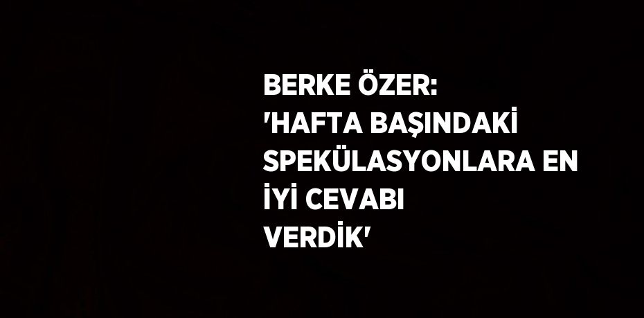 BERKE ÖZER: 'HAFTA BAŞINDAKİ SPEKÜLASYONLARA EN İYİ CEVABI VERDİK'