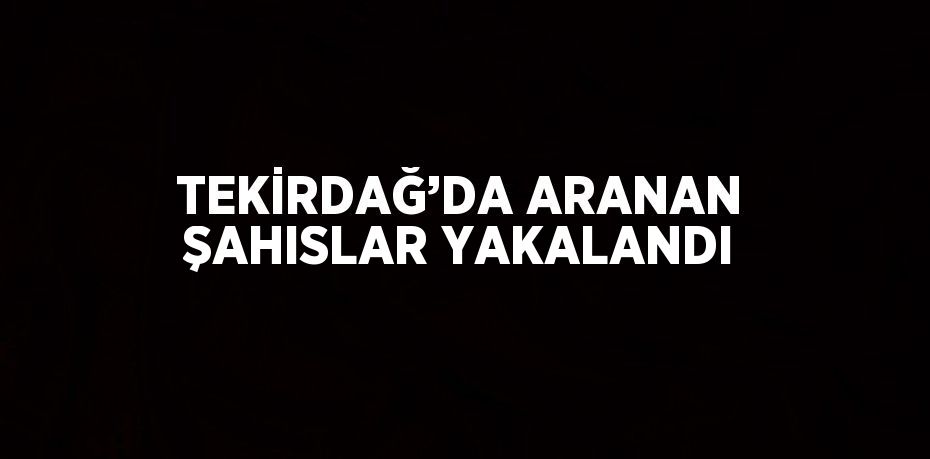 TEKİRDAĞ’DA ARANAN ŞAHISLAR YAKALANDI