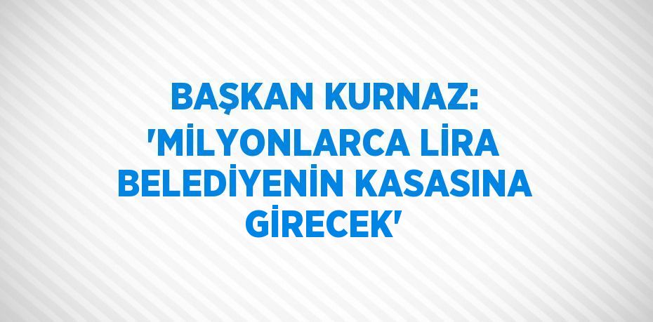 BAŞKAN KURNAZ: 'MİLYONLARCA LİRA BELEDİYENİN KASASINA GİRECEK'