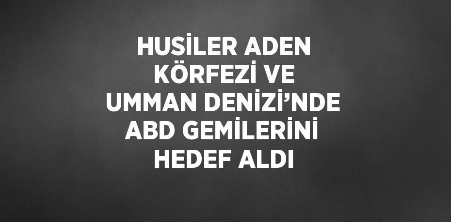 HUSİLER ADEN KÖRFEZİ VE UMMAN DENİZİ’NDE ABD GEMİLERİNİ HEDEF ALDI