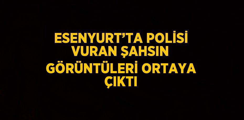 ESENYURT’TA POLİSİ VURAN ŞAHSIN GÖRÜNTÜLERİ ORTAYA ÇIKTI