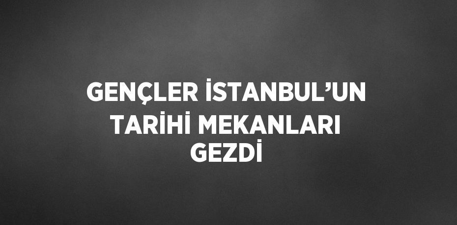 GENÇLER İSTANBUL’UN TARİHİ MEKANLARI GEZDİ