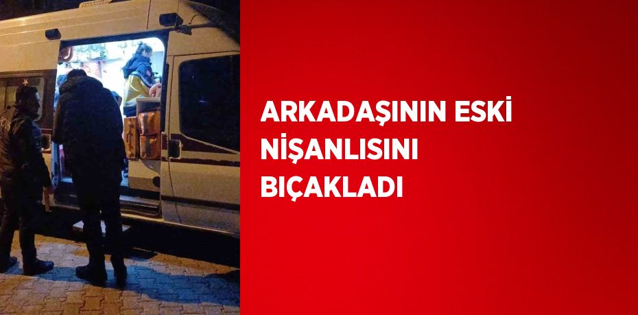 ARKADAŞININ ESKİ NİŞANLISINI BIÇAKLADI