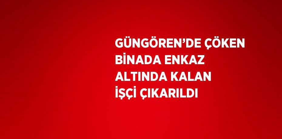 GÜNGÖREN’DE ÇÖKEN BİNADA ENKAZ ALTINDA KALAN İŞÇİ ÇIKARILDI