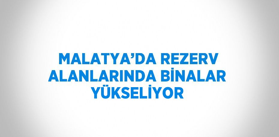 MALATYA’DA REZERV ALANLARINDA BİNALAR YÜKSELİYOR