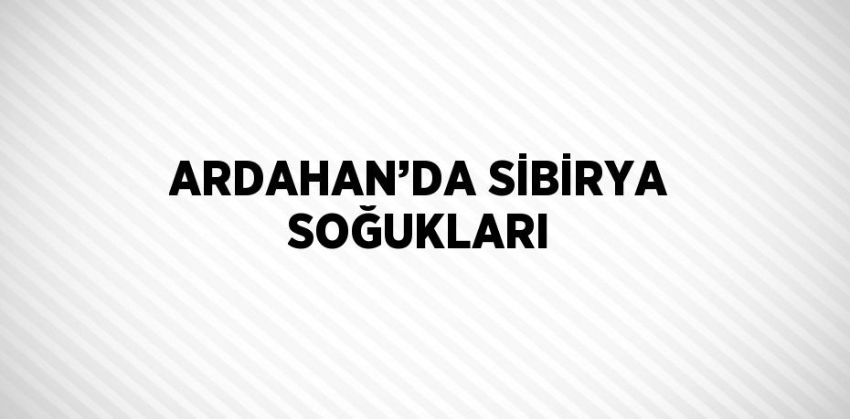 ARDAHAN’DA SİBİRYA SOĞUKLARI