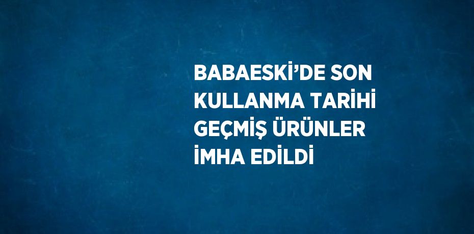 BABAESKİ’DE SON KULLANMA TARİHİ GEÇMİŞ ÜRÜNLER İMHA EDİLDİ