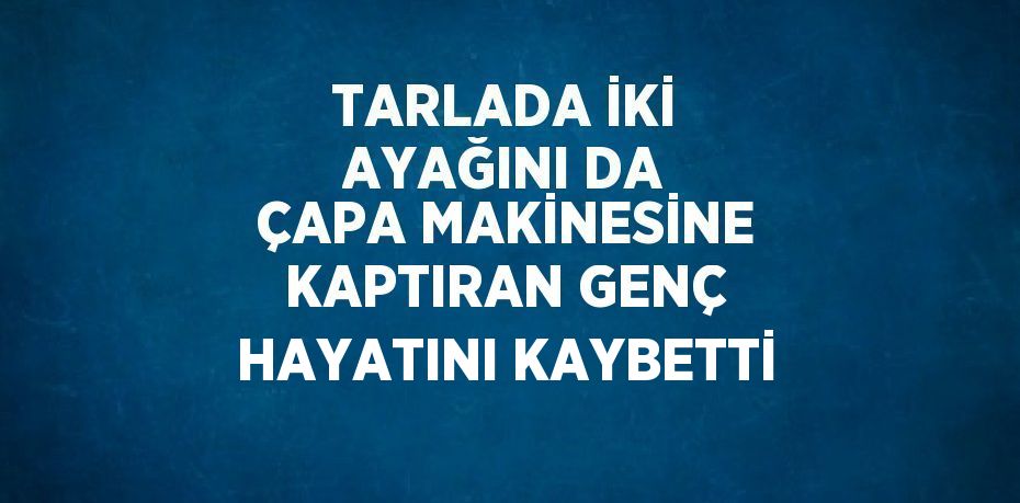 TARLADA İKİ AYAĞINI DA ÇAPA MAKİNESİNE KAPTIRAN GENÇ HAYATINI KAYBETTİ