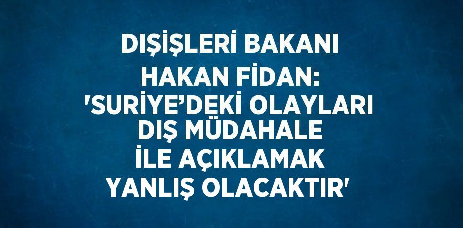 DIŞİŞLERİ BAKANI HAKAN FİDAN: 'SURİYE’DEKİ OLAYLARI DIŞ MÜDAHALE İLE AÇIKLAMAK YANLIŞ OLACAKTIR'