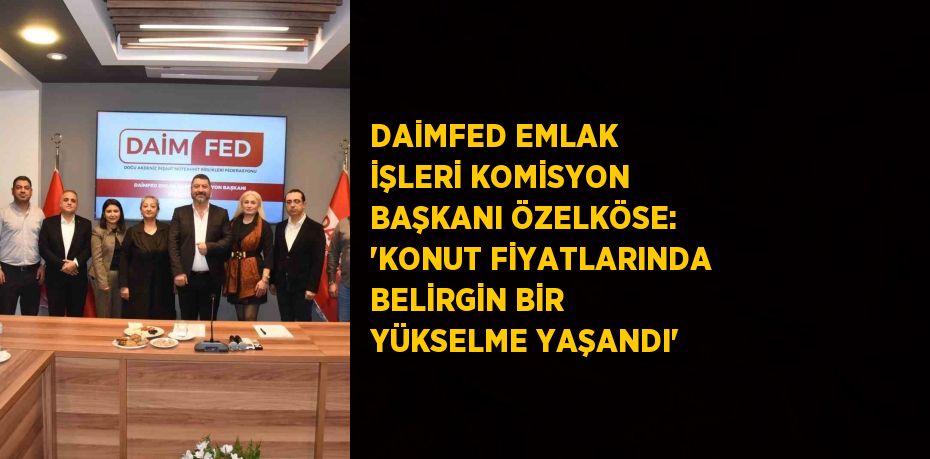 DAİMFED EMLAK İŞLERİ KOMİSYON BAŞKANI ÖZELKÖSE: 'KONUT FİYATLARINDA BELİRGİN BİR YÜKSELME YAŞANDI'