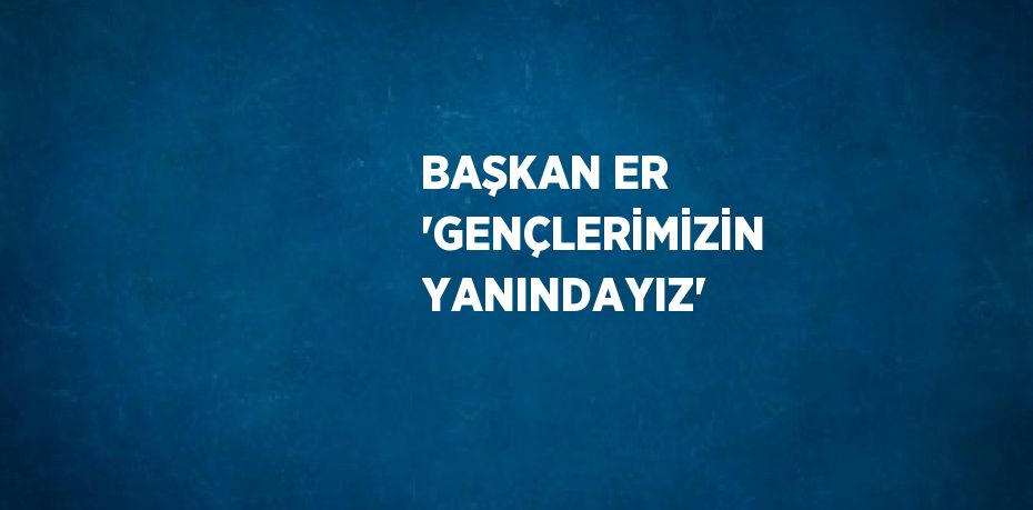 BAŞKAN ER 'GENÇLERİMİZİN YANINDAYIZ'